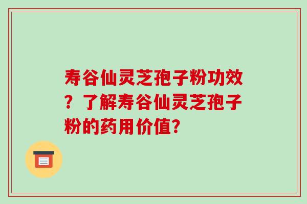 寿谷仙灵芝孢子粉功效？了解寿谷仙灵芝孢子粉的药用价值？-第1张图片-破壁灵芝孢子粉研究指南