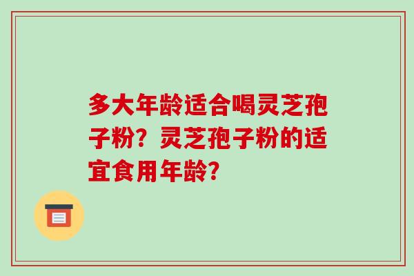 多大年龄适合喝灵芝孢子粉？灵芝孢子粉的适宜食用年龄？-第1张图片-破壁灵芝孢子粉研究指南