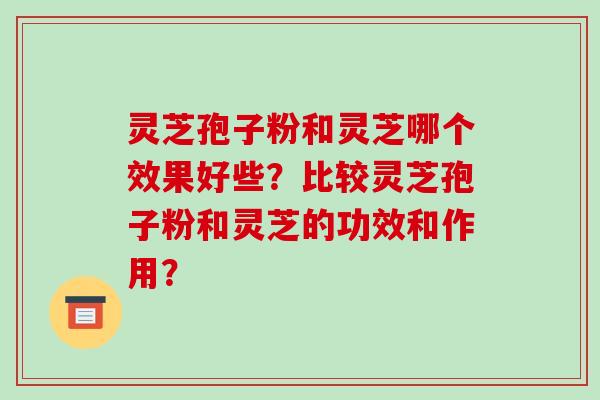 灵芝孢子粉和灵芝哪个效果好些？比较灵芝孢子粉和灵芝的功效和作用？-第1张图片-破壁灵芝孢子粉研究指南