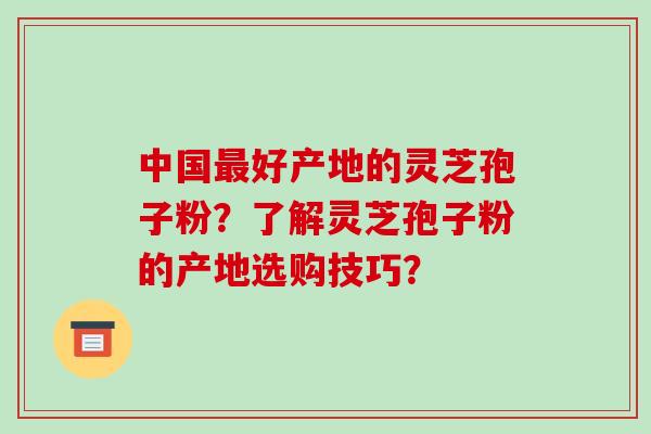 中国最好产地的灵芝孢子粉?了解灵芝孢子粉的产地选购技巧?-第1张图片-破壁灵芝孢子粉研究指南 中国最好产地的灵芝孢子粉?了解灵芝孢子粉的产地选购技巧?-第1张图片-破壁灵芝孢子粉研究指南