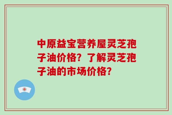 中原益宝营养屋灵芝孢子油价格?了解灵芝孢子油的市场价格?-第1张图片-破壁灵芝孢子粉研究指南 中原益宝营养屋灵芝孢子油价格?了解灵芝孢子油的市场价格?-第1张图片-破壁灵芝孢子粉研究指南