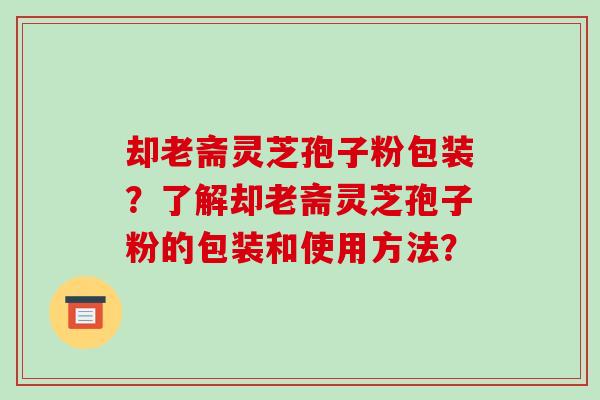 却老斋灵芝孢子粉包装?了解却老斋灵芝孢子粉的包装和使用方法?-第1张图片-破壁灵芝孢子粉研究指南 却老斋灵芝孢子粉包装?了解却老斋灵芝孢子粉的包装和使用方法?-第1张图片-破壁灵芝孢子粉研究指南