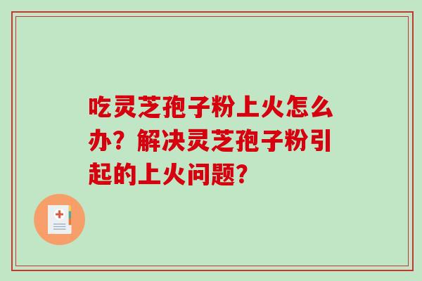吃灵芝孢子粉上火怎么办？解决灵芝孢子粉引起的上火问题？-第1张图片-破壁灵芝孢子粉研究指南