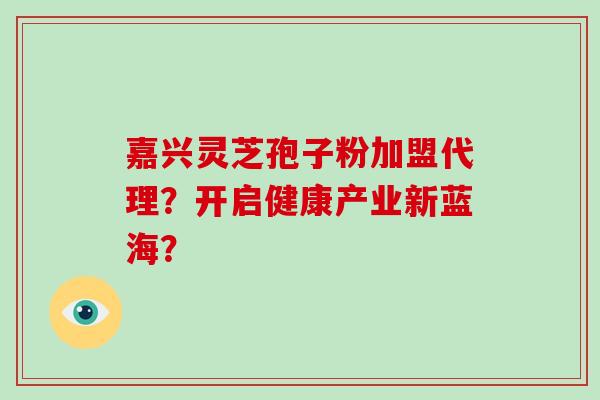 嘉兴灵芝孢子粉加盟代理？开启健康产业新蓝海？-第1张图片-破壁灵芝孢子粉研究指南