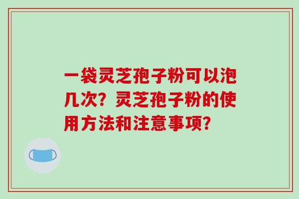 一袋灵芝孢子粉可以泡几次？灵芝孢子粉的使用方法和注意事项？-第1张图片-破壁灵芝孢子粉研究指南
