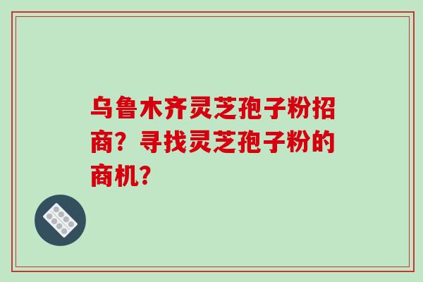 乌鲁木齐灵芝孢子粉招商?寻找灵芝孢子粉的商机?-第1张图片-破壁灵芝孢子粉研究指南 乌鲁木齐灵芝孢子粉招商?寻找灵芝孢子粉的商机?-第1张图片-破壁灵芝孢子粉研究指南