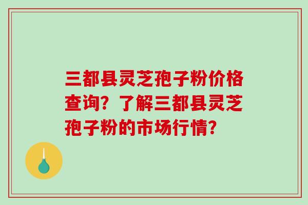 三都县灵芝孢子粉价格查询?了解三都县灵芝孢子粉的市场行情?-第1张图片-破壁灵芝孢子粉研究指南 三都县灵芝孢子粉价格查询?了解三都县灵芝孢子粉的市场行情?-第1张图片-破壁灵芝孢子粉研究指南