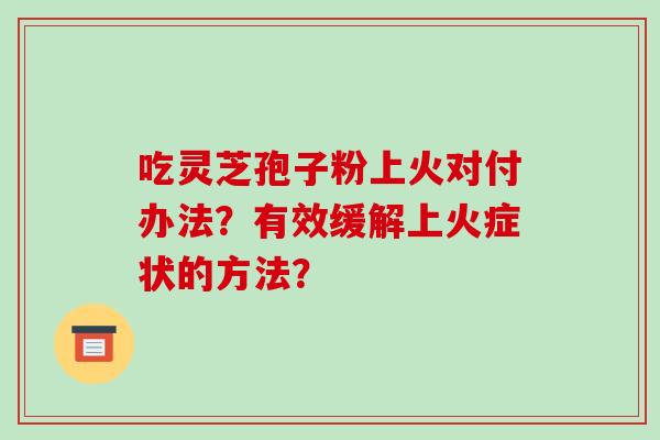 吃灵芝孢子粉上火对付办法?有效缓解上火症状的方法?-第1张图片-破壁灵芝孢子粉研究指南 吃灵芝孢子粉上火对付办法?有效缓解上火症状的方法?-第1张图片-破壁灵芝孢子粉研究指南