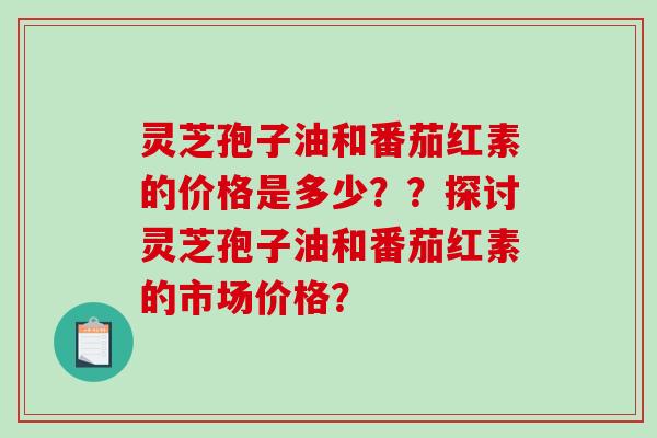 灵芝孢子油和番茄红素的价格是多少？？探讨灵芝孢子油和番茄红素的市场价格？-第1张图片-破壁灵芝孢子粉研究指南