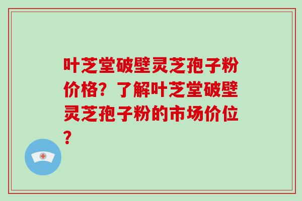 叶芝堂破壁灵芝孢子粉价格？了解叶芝堂破壁灵芝孢子粉的市场价位？-第1张图片-破壁灵芝孢子粉研究指南