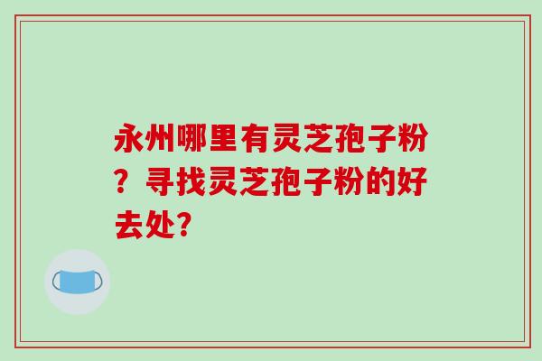 永州哪里有灵芝孢子粉?寻找灵芝孢子粉的好去处?-第1张图片-破壁灵芝孢子粉研究指南 永州哪里有灵芝孢子粉?寻找灵芝孢子粉的好去处?-第1张图片-破壁灵芝孢子粉研究指南
