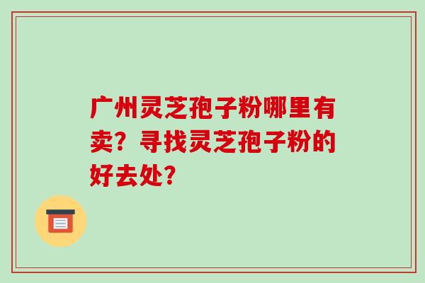 广州灵芝孢子粉哪里有卖?寻找灵芝孢子粉的好去处?-第1张图片-破壁灵芝孢子粉研究指南 广州灵芝孢子粉哪里有卖?寻找灵芝孢子粉的好去处?-第1张图片-破壁灵芝孢子粉研究指南