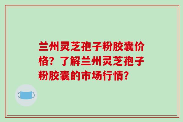 兰州灵芝孢子粉胶囊价格?了解兰州灵芝孢子粉胶囊的市场行情?-第1张图片-破壁灵芝孢子粉研究指南 兰州灵芝孢子粉胶囊价格?了解兰州灵芝孢子粉胶囊的市场行情?-第1张图片-破壁灵芝孢子粉研究指南
