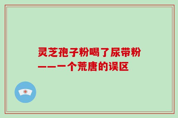 灵芝孢子粉喝了尿带粉——一个荒唐的误区-第1张图片-破壁灵芝孢子粉研究指南