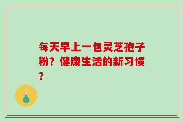 每天早上一包灵芝孢子粉?健康生活的新习惯?-第1张图片-破壁灵芝孢子粉研究指南 每天早上一包灵芝孢子粉?健康生活的新习惯?-第1张图片-破壁灵芝孢子粉研究指南