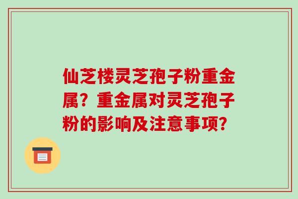 仙芝楼灵芝孢子粉重金属?重金属对灵芝孢子粉的影响及注意事项?-第1张图片-破壁灵芝孢子粉研究指南 仙芝楼灵芝孢子粉重金属?重金属对灵芝孢子粉的影响及注意事项?-第1张图片-破壁灵芝孢子粉研究指南