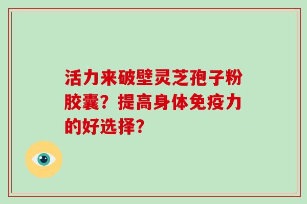 活力来破壁灵芝孢子粉胶囊?提高身体免疫力的好选择?-第1张图片-破壁灵芝孢子粉研究指南 活力来破壁灵芝孢子粉胶囊?提高身体免疫力的好选择?-第1张图片-破壁灵芝孢子粉研究指南