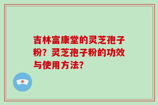 吉林富康堂的灵芝孢子粉？灵芝孢子粉的功效与使用方法？-第1张图片-破壁灵芝孢子粉研究指南