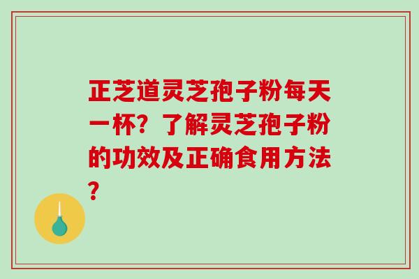 正芝道灵芝孢子粉每天一杯？了解灵芝孢子粉的功效及正确食用方法？-第1张图片-破壁灵芝孢子粉研究指南