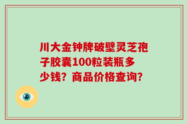 川大金钟牌破壁灵芝孢子胶囊100粒装瓶多少钱？商品价格查询？-第1张图片-破壁灵芝孢子粉研究指南