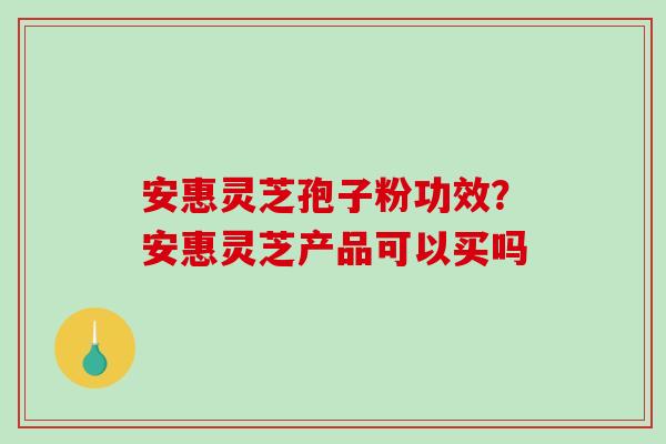 安惠灵芝孢子粉功效?安惠灵芝产品可以买吗-第1张图片-破壁灵芝孢子粉研究指南 安惠灵芝孢子粉功效?安惠灵芝产品可以买吗-第1张图片-破壁灵芝孢子粉研究指南