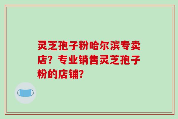 灵芝孢子粉哈尔滨专卖店?专业销售灵芝孢子粉的店铺?-第1张图片-破壁灵芝孢子粉研究指南 灵芝孢子粉哈尔滨专卖店?专业销售灵芝孢子粉的店铺?-第1张图片-破壁灵芝孢子粉研究指南