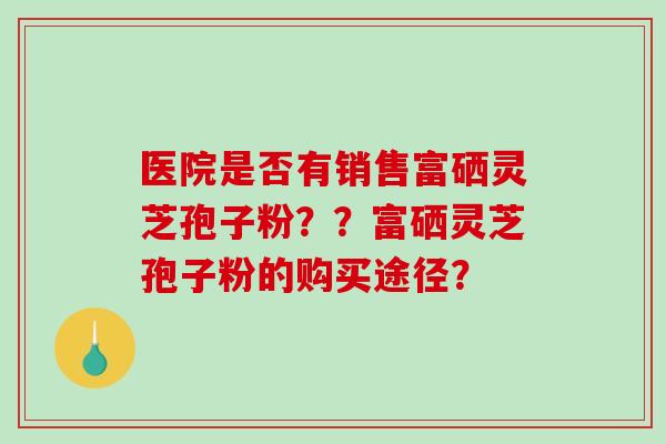 医院是否有销售富硒灵芝孢子粉？？富硒灵芝孢子粉的购买途径？-第1张图片-破壁灵芝孢子粉研究指南