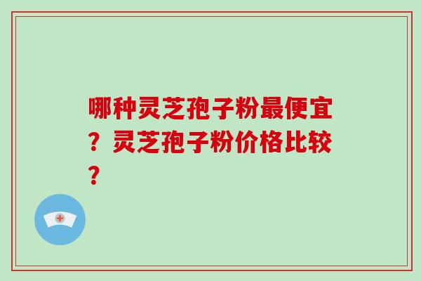 哪种灵芝孢子粉最便宜？灵芝孢子粉价格比较？-第1张图片-破壁灵芝孢子粉研究指南