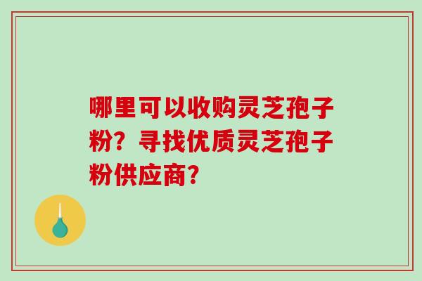 哪里可以收购灵芝孢子粉？寻找优质灵芝孢子粉供应商？-第1张图片-破壁灵芝孢子粉研究指南