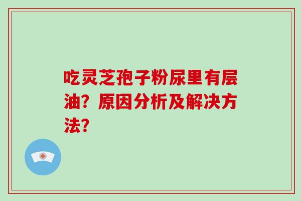 吃灵芝孢子粉尿里有层油?原因分析及解决方法?-第1张图片-破壁灵芝孢子粉研究指南 吃灵芝孢子粉尿里有层油?原因分析及解决方法?-第1张图片-破壁灵芝孢子粉研究指南