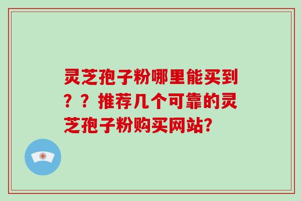 灵芝孢子粉哪里能买到？？推荐几个可靠的灵芝孢子粉购买网站？-第1张图片-破壁灵芝孢子粉研究指南