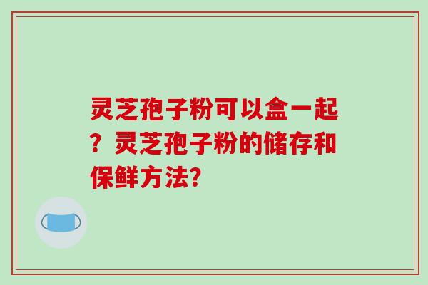 灵芝孢子粉可以盒一起?灵芝孢子粉的储存和保鲜方法?-第1张图片-破壁灵芝孢子粉研究指南 灵芝孢子粉可以盒一起?灵芝孢子粉的储存和保鲜方法?-第1张图片-破壁灵芝孢子粉研究指南