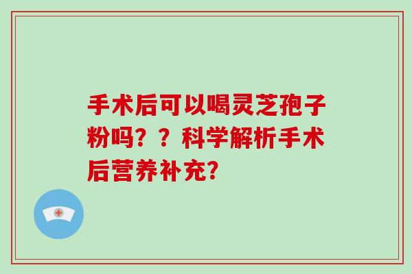 手术后可以喝灵芝孢子粉吗？？科学解析手术后营养补充？-第1张图片-破壁灵芝孢子粉研究指南