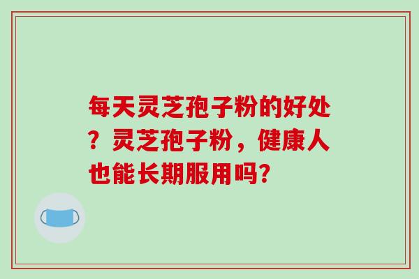 每天灵芝孢子粉的好处？灵芝孢子粉，健康人也能长期服用吗？-第1张图片-破壁灵芝孢子粉研究指南