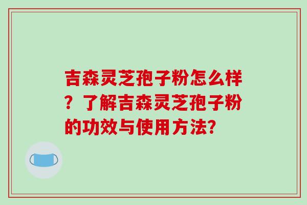吉森灵芝孢子粉怎么样?了解吉森灵芝孢子粉的功效与使用方法?-第1张图片-破壁灵芝孢子粉研究指南 吉森灵芝孢子粉怎么样?了解吉森灵芝孢子粉的功效与使用方法?-第1张图片-破壁灵芝孢子粉研究指南