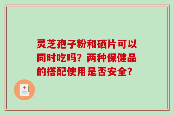 灵芝孢子粉和硒片可以同时吃吗？两种保健品的搭配使用是否安全？-第1张图片-破壁灵芝孢子粉研究指南