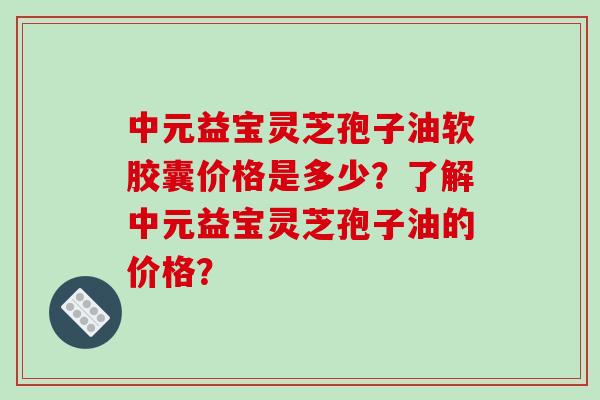 中元益宝灵芝孢子油软胶囊价格是多少?了解中元益宝灵芝孢子油的价格?-第1张图片-破壁灵芝孢子粉研究指南 中元益宝灵芝孢子油软胶囊价格是多少?了解中元益宝灵芝孢子油的价格?-第1张图片-破壁灵芝孢子粉研究指南