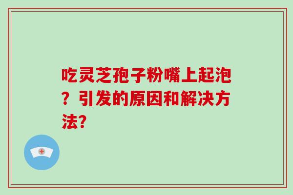 吃灵芝孢子粉嘴上起泡?引发的原因和解决方法?-第1张图片-破壁灵芝孢子粉研究指南 吃灵芝孢子粉嘴上起泡?引发的原因和解决方法?-第1张图片-破壁灵芝孢子粉研究指南