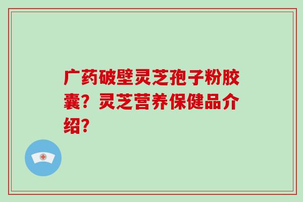 广药破壁灵芝孢子粉胶囊?灵芝营养保健品介绍?-第1张图片-破壁灵芝孢子粉研究指南 广药破壁灵芝孢子粉胶囊?灵芝营养保健品介绍?-第1张图片-破壁灵芝孢子粉研究指南