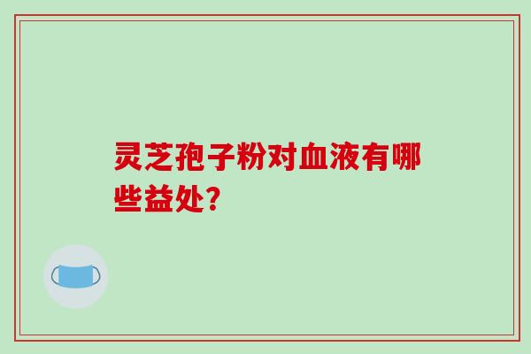 灵芝孢子粉对血液有哪些益处？-第1张图片-破壁灵芝孢子粉研究指南