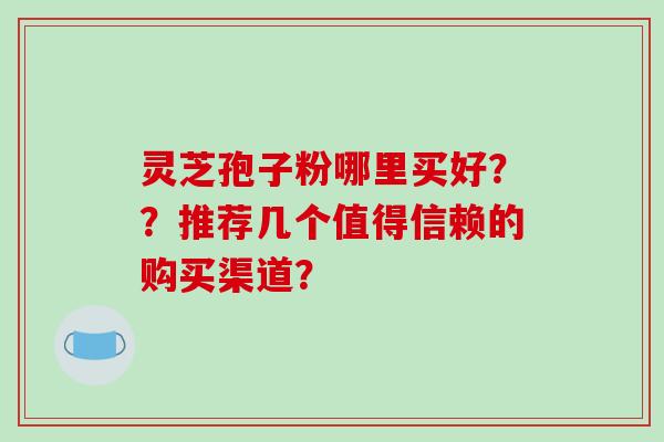 灵芝孢子粉哪里买好？？推荐几个值得信赖的购买渠道？-第1张图片-破壁灵芝孢子粉研究指南