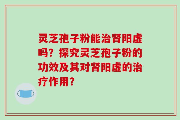灵芝孢子粉能治肾阳虚吗?探究灵芝孢子粉的功效及其对肾阳虚的治疗作用?-第1张图片-破壁灵芝孢子粉研究指南 灵芝孢子粉能治肾阳虚吗?探究灵芝孢子粉的功效及其对肾阳虚的治疗作用?-第1张图片-破壁灵芝孢子粉研究指南