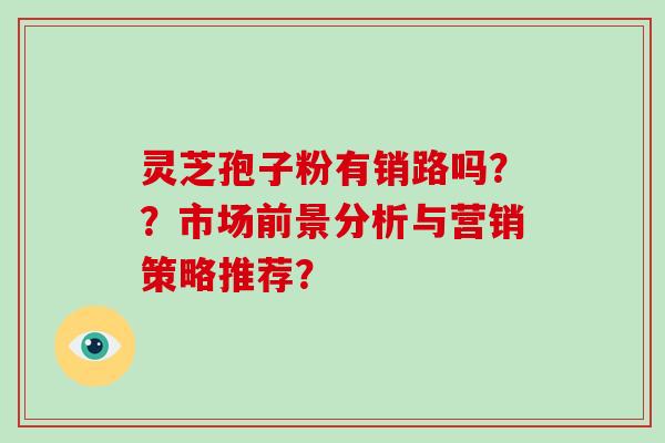 灵芝孢子粉有销路吗??市场前景分析与营销策略推荐?-第1张图片-破壁灵芝孢子粉研究指南 灵芝孢子粉有销路吗??市场前景分析与营销策略推荐?-第1张图片-破壁灵芝孢子粉研究指南
