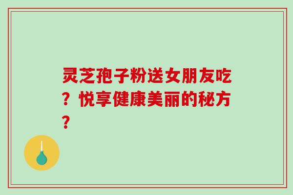灵芝孢子粉送女朋友吃？悦享健康美丽的秘方？-第1张图片-破壁灵芝孢子粉研究指南