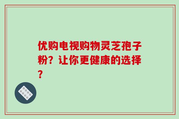 优购电视购物灵芝孢子粉?让你更健康的选择?-第1张图片-破壁灵芝孢子粉研究指南 优购电视购物灵芝孢子粉?让你更健康的选择?-第1张图片-破壁灵芝孢子粉研究指南