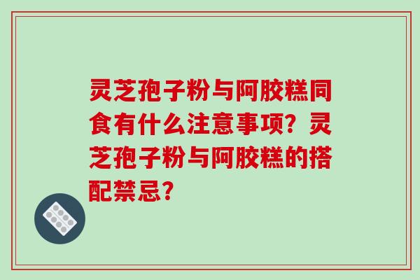 灵芝孢子粉与阿胶糕同食有什么注意事项？灵芝孢子粉与阿胶糕的搭配禁忌？-第1张图片-破壁灵芝孢子粉研究指南