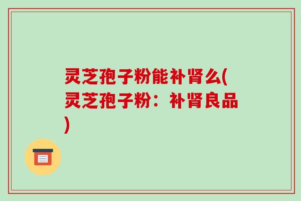 灵芝孢子粉能补肾么(灵芝孢子粉:补肾良品)-第1张图片-破壁灵芝孢子粉研究指南 灵芝孢子粉能补肾么(灵芝孢子粉:补肾良品)-第1张图片-破壁灵芝孢子粉研究指南