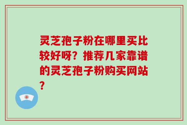 灵芝孢子粉在哪里买比较好呀？推荐几家靠谱的灵芝孢子粉购买网站？-第1张图片-破壁灵芝孢子粉研究指南