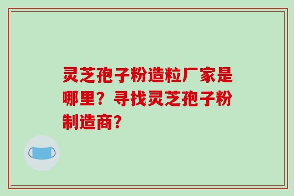 灵芝孢子粉造粒厂家是哪里?寻找灵芝孢子粉制造商?-第1张图片-破壁灵芝孢子粉研究指南 灵芝孢子粉造粒厂家是哪里?寻找灵芝孢子粉制造商?-第1张图片-破壁灵芝孢子粉研究指南