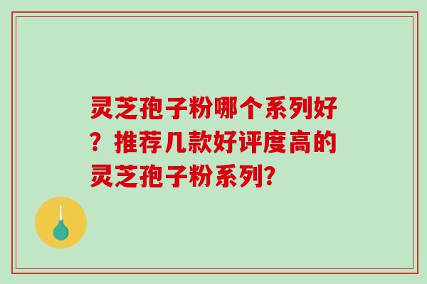 灵芝孢子粉哪个系列好？推荐几款好评度高的灵芝孢子粉系列？-第1张图片-破壁灵芝孢子粉研究指南